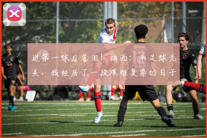 进第一球后落泪！梅西：和足球无关，我经历了一段艰难复杂的日子